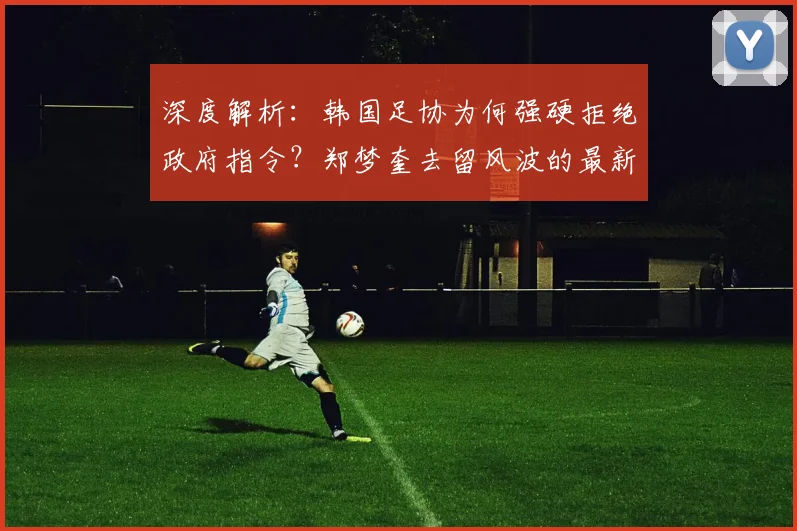 深度解析：韩国足协为何强硬拒绝政府指令？郑梦奎去留风波的最新动态与背后博弈