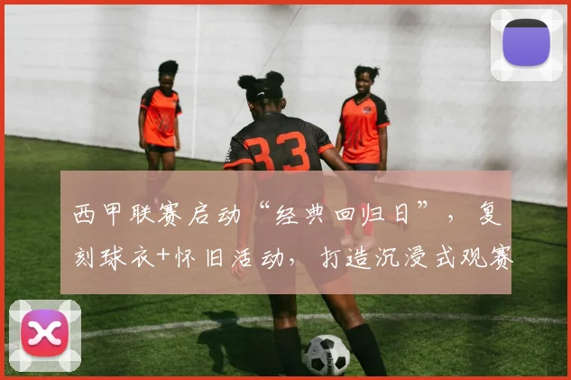 西甲联赛启动“经典回归日”，复刻球衣+怀旧活动，打造沉浸式观赛新体验