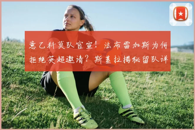 意乙科莫队官宣！法布雷加斯为何拒绝英超邀请？斯基拉揭秘留队详情与下赛季执教计划