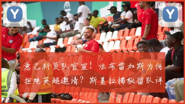 意乙科莫队官宣！法布雷加斯为何拒绝英超邀请？斯基拉揭秘留队详情与下赛季执教计划