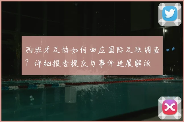 西班牙足协如何回应国际足联调查？详细报告提交与事件进展解读