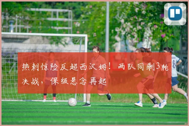 热刺惊险反超西汉姆！两队同剩3轮决战，保级悬念再起