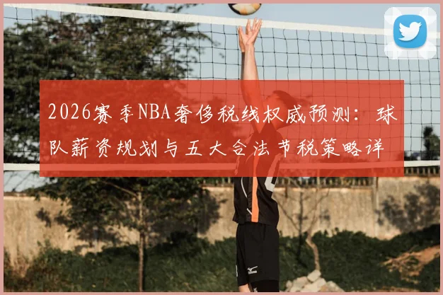 2026赛季NBA奢侈税线权威预测：球队薪资规划与五大合法节税策略详解