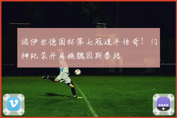 诺伊尔德国杯第七冠追平传奇！门神纪录并肩施魏因斯泰格