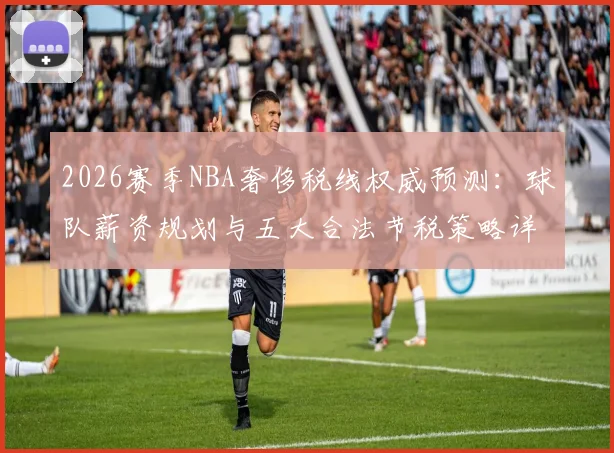 2026赛季NBA奢侈税线权威预测：球队薪资规划与五大合法节税策略详解